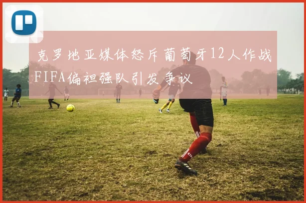 克罗地亚媒体怒斥葡萄牙12人作战FIFA偏袒强队引发争议